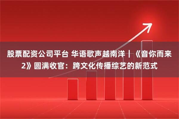股票配资公司平台 华语歌声越南洋｜《音你而来2》圆满收官：跨文化传播综艺的新范式