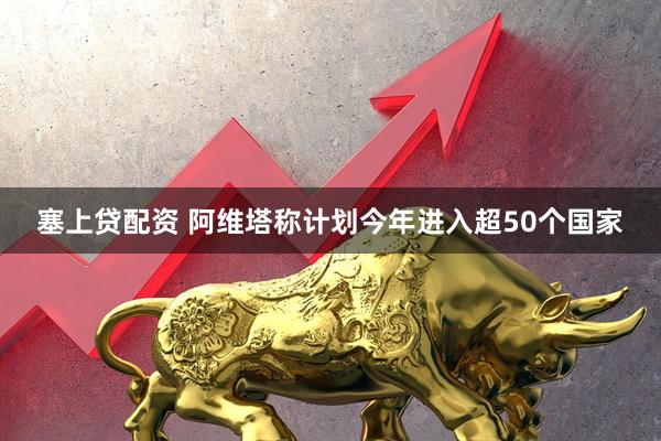 塞上贷配资 阿维塔称计划今年进入超50个国家