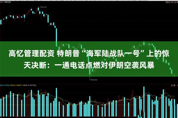 高忆管理配资 特朗普“海军陆战队一号”上的惊天决断：一通电话点燃对伊朗空袭风暴
