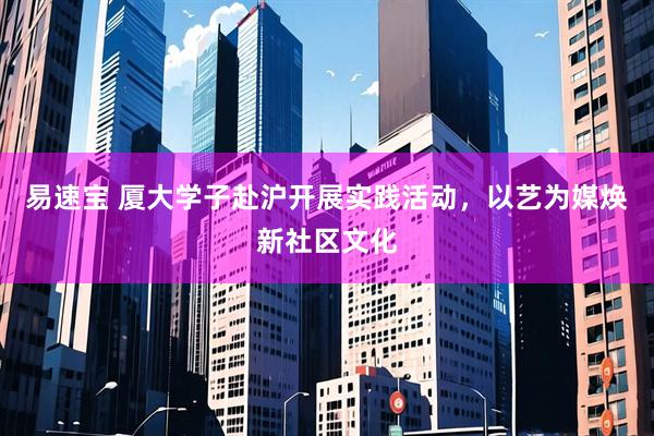 易速宝 厦大学子赴沪开展实践活动，以艺为媒焕新社区文化