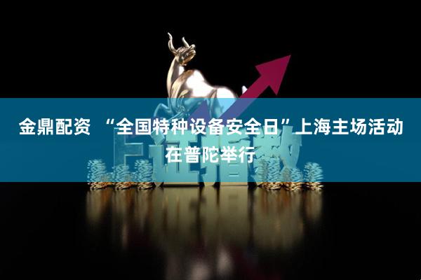 金鼎配资  “全国特种设备安全日”上海主场活动在普陀举行