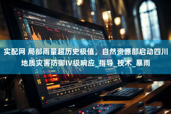实配网 局部雨量超历史极值，自然资源部启动四川地质灾害防御Ⅳ级响应_指导_技术_暴雨