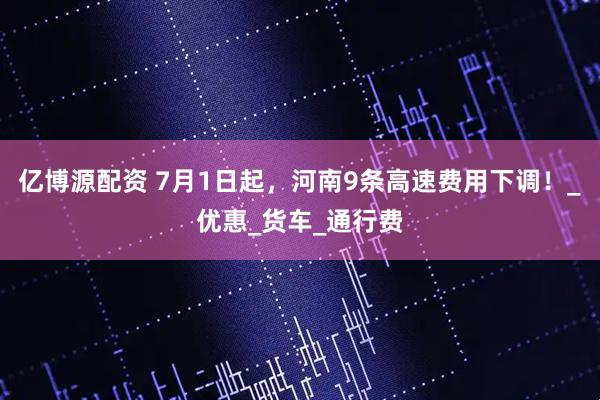 亿博源配资 7月1日起，河南9条高速费用下调！_优惠_货车_通行费