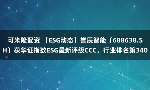 可米隆配资 【ESG动态】誉辰智能（688638.SH）获华证指数ESG最新评级CCC，行业排名第340