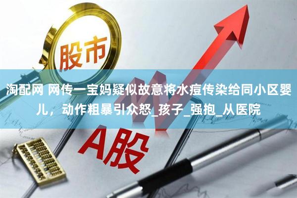 淘配网 网传一宝妈疑似故意将水痘传染给同小区婴儿，动作粗暴引众怒_孩子_强抱_从医院