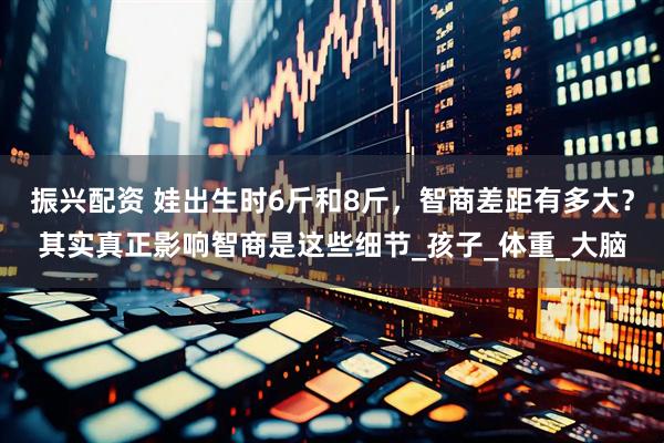 振兴配资 娃出生时6斤和8斤，智商差距有多大？其实真正影响智商是这些细节_孩子_体重_大脑