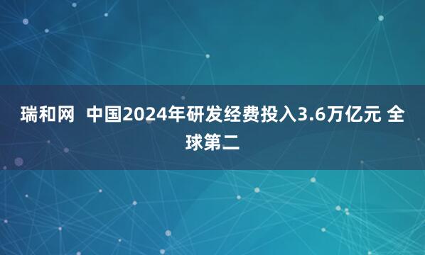 瑞和网  中国2024年研发经费投入3.6万亿元 全球第二