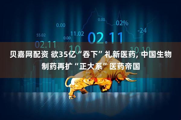 贝嘉网配资 欲35亿“吞下”礼新医药, 中国生物制药再扩“正大系”医药帝国