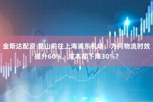 金斯达配资 昆山前往上海浦东机场，为何物流时效提升60%，成本却下降30%？
