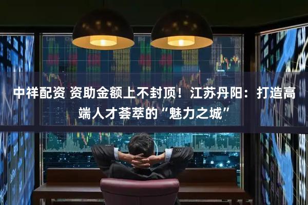 中祥配资 资助金额上不封顶！江苏丹阳：打造高端人才荟萃的“魅力之城”