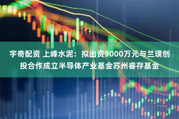宇奇配资 上峰水泥：拟出资9000万元与兰璞创投合作成立半导体产业基金苏州睿存基金