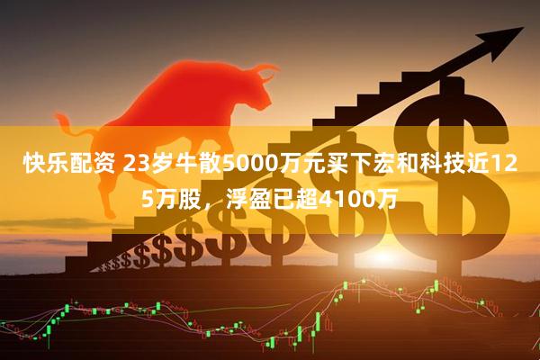 快乐配资 23岁牛散5000万元买下宏和科技近125万股，浮盈已超4100万