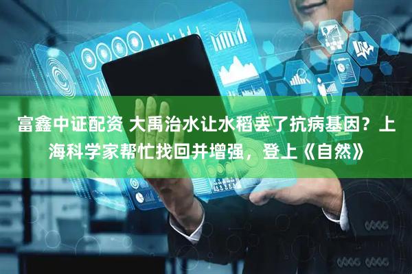 富鑫中证配资 大禹治水让水稻丢了抗病基因？上海科学家帮忙找回并增强，登上《自然》