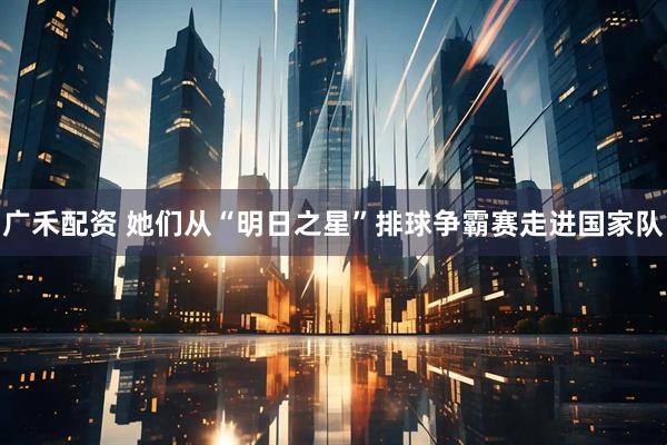 广禾配资 她们从“明日之星”排球争霸赛走进国家队